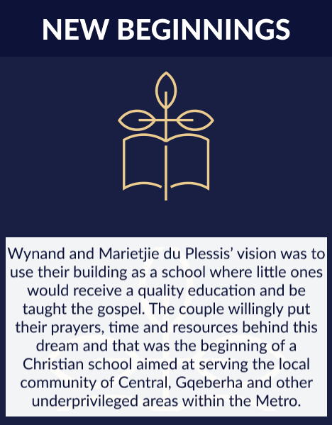 Wynand and Marietjie du Plessis’ vision was to use their building as a school where little ones would receive a quality education and be taught the gospel. 
                            The couple willingly put their prayers, time and resources behind this dream and that was the beginning of a Christian school aimed at serving the local community of Central, Gqeberha and other underprivileged areas within the Metro.
                            Work crew came in, almost immediately, to renovate the building to meet South African schools’ specifications. The board-appointed Principal, Steve Le Feuvre, set about preparing the curriculum, finding staff, as well as a hundred other tasks. 