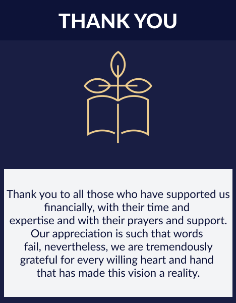 Thank you to all those who have supported us financially, with their time and 
                            expertise and with their prayers and support. Our appreciation is such that words 
                            fail, nevertheless, we are tremendously grateful for every willing heart and hand 
                            that has made this vision a reality.
